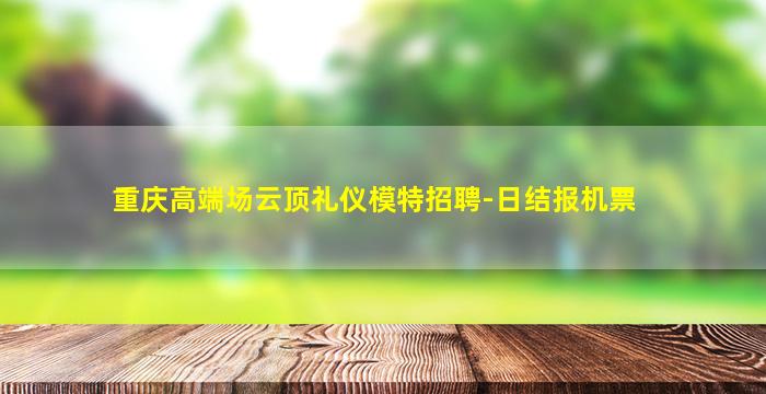 重庆高端场云顶礼仪模特招聘-日结报机票